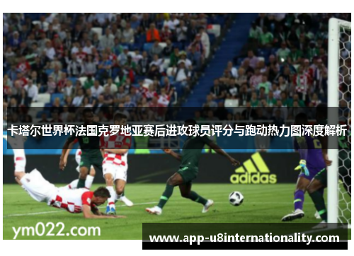 卡塔尔世界杯法国克罗地亚赛后进攻球员评分与跑动热力图深度解析
