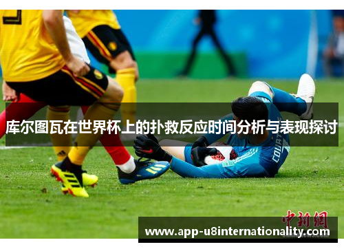 库尔图瓦在世界杯上的扑救反应时间分析与表现探讨
