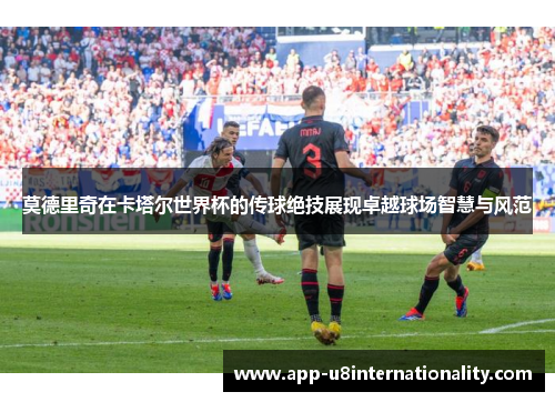 莫德里奇在卡塔尔世界杯的传球绝技展现卓越球场智慧与风范