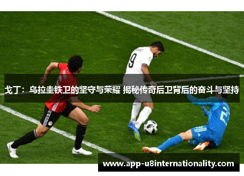 戈丁：乌拉圭铁卫的坚守与荣耀 揭秘传奇后卫背后的奋斗与坚持