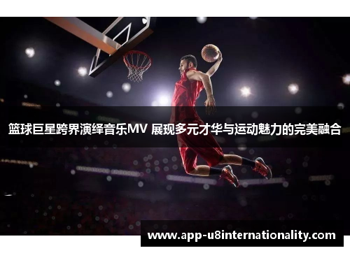 篮球巨星跨界演绎音乐MV 展现多元才华与运动魅力的完美融合