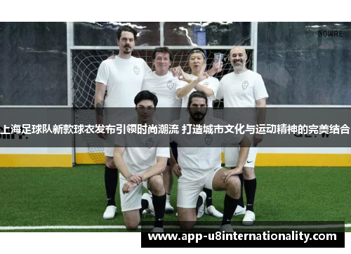 上海足球队新款球衣发布引领时尚潮流 打造城市文化与运动精神的完美结合