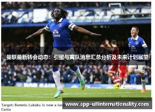曼联最新转会动态：引援与离队消息汇总分析及未来计划展望