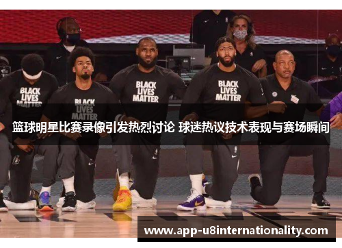 篮球明星比赛录像引发热烈讨论 球迷热议技术表现与赛场瞬间