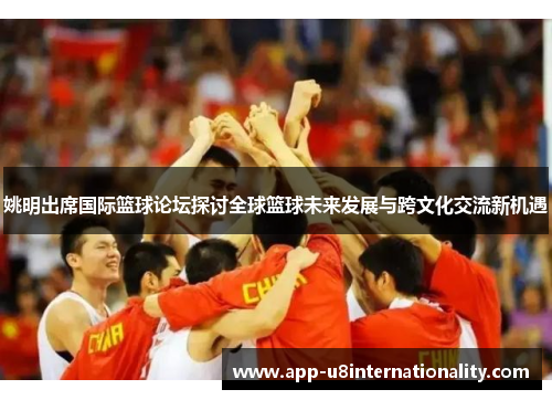 姚明出席国际篮球论坛探讨全球篮球未来发展与跨文化交流新机遇