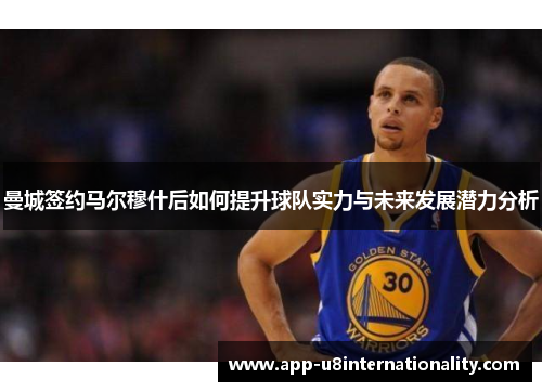 曼城签约马尔穆什后如何提升球队实力与未来发展潜力分析
