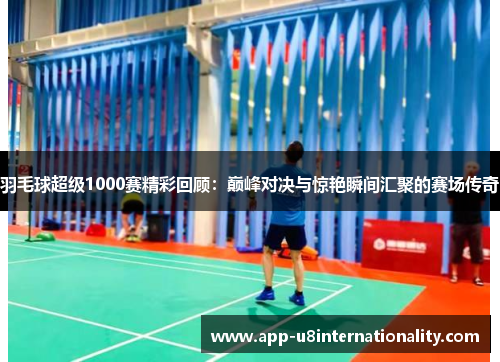 羽毛球超级1000赛精彩回顾：巅峰对决与惊艳瞬间汇聚的赛场传奇